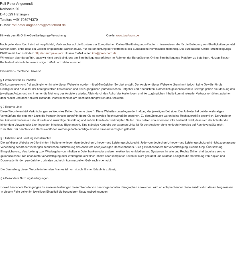 Rolf-Peter Angenendt Kerbecke 20 D-45529 Hattingen Telefon: +491708974370 E-Mail: rolf-peter.angenendt@breitchord.de  Hinweis gemäß Online-Streitbeilegungs-Verordnung                                                   Quelle: www.juraforum.de  Nach geltendem Recht sind wir verpflichtet, Verbraucher auf die Existenz der Europäischen Online-Streitbeilegungs-Plattform hinzuweisen, die für die Beilegung von Streitigkeiten genutzt werden kann, ohne dass ein Gericht eingeschaltet werden muss. Für die Einrichtung der Plattform ist die Europäische Kommission zuständig. Die Europäische Online-Streitbeilegungs-Plattform ist hier zu finden: http://ec.europa.eu/odr. Unsere E-Mail lautet: info@breitchord.de Wir weisen aber darauf hin, dass wir nicht bereit sind, uns am Streitbeilegungsverfahren im Rahmen der Europäischen Online-Streitbeilegungs-Plattform zu beteiligen. Nutzen Sie zur Kontaktaufnahme bitte unsere obige E-Mail und Telefonnummer.  Disclaimer – rechtliche Hinweise  § 1 Warnhinweis zu Inhalten Die kostenlosen und frei zugänglichen Inhalte dieser Webseite wurden mit größtmöglicher Sorgfalt erstellt. Der Anbieter dieser Webseite übernimmt jedoch keine Gewähr für die Richtigkeit und Aktualität der bereitgestellten kostenlosen und frei zugänglichen journalistischen Ratgeber und Nachrichten. Namentlich gekennzeichnete Beiträge geben die Meinung des jeweiligen Autors und nicht immer die Meinung des Anbieters wieder. Allein durch den Aufruf der kostenlosen und frei zugänglichen Inhalte kommt keinerlei Vertragsverhältnis zwischen dem Nutzer und dem Anbieter zustande, insoweit fehlt es am Rechtsbindungswillen des Anbieters.  § 2 Externe Links Diese Website enthält Verknüpfungen zu Websites Dritter ("externe Links"). Diese Websites unterliegen der Haftung der jeweiligen Betreiber. Der Anbieter hat bei der erstmaligen Verknüpfung der externen Links die fremden Inhalte daraufhin überprüft, ob etwaige Rechtsverstöße bestehen. Zu dem Zeitpunkt waren keine Rechtsverstöße ersichtlich. Der Anbieter hat keinerlei Einfluss auf die aktuelle und zukünftige Gestaltung und auf die Inhalte der verknüpften Seiten. Das Setzen von externen Links bedeutet nicht, dass sich der Anbieter die hinter dem Verweis oder Link liegenden Inhalte zu Eigen macht. Eine ständige Kontrolle der externen Links ist für den Anbieter ohne konkrete Hinweise auf Rechtsverstöße nicht zumutbar. Bei Kenntnis von Rechtsverstößen werden jedoch derartige externe Links unverzüglich gelöscht.  § 3 Urheber- und Leistungsschutzrechte Die auf dieser Website veröffentlichten Inhalte unterliegen dem deutschen Urheber- und Leistungsschutzrecht. Jede vom deutschen Urheber- und Leistungsschutzrecht nicht zugelassene Verwertung bedarf der vorherigen schriftlichen Zustimmung des Anbieters oder jeweiligen Rechteinhabers. Dies gilt insbesondere für Vervielfältigung, Bearbeitung, Übersetzung, Einspeicherung, Verarbeitung bzw. Wiedergabe von Inhalten in Datenbanken oder anderen elektronischen Medien und Systemen. Inhalte und Rechte Dritter sind dabei als solche gekennzeichnet. Die unerlaubte Vervielfältigung oder Weitergabe einzelner Inhalte oder kompletter Seiten ist nicht gestattet und strafbar. Lediglich die Herstellung von Kopien und Downloads für den persönlichen, privaten und nicht kommerziellen Gebrauch ist erlaubt.  Die Darstellung dieser Website in fremden Frames ist nur mit schriftlicher Erlaubnis zulässig.  § 4 Besondere Nutzungsbedingungen  Soweit besondere Bedingungen für einzelne Nutzungen dieser Website von den vorgenannten Paragraphen abweichen, wird an entsprechender Stelle ausdrücklich darauf hingewiesen. In diesem Falle gelten im jeweiligen Einzelfall die besonderen Nutzungsbedingungen.